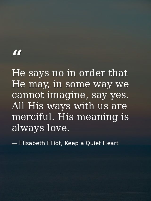 He says no in order that He may, in some way we cannot imagine, say yes. All His ways with us are merciful. His meaning  — Elisabeth Elliot, Keep a Quiet Heart