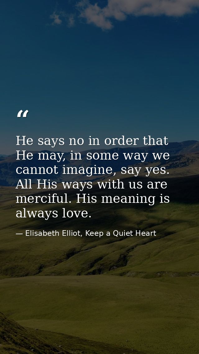 He says no in order that He may, in some way we cannot imagine, say yes. All His ways with us are merciful. His meaning  — Elisabeth Elliot, Keep a Quiet Heart