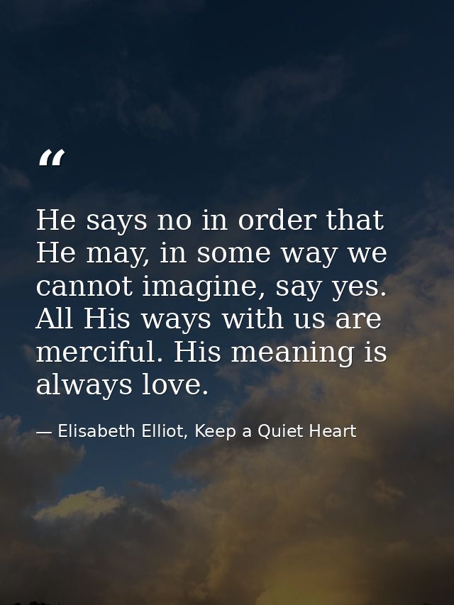 He says no in order that He may, in some way we cannot imagine, say yes. All His ways with us are merciful. His meaning  — Elisabeth Elliot, Keep a Quiet Heart