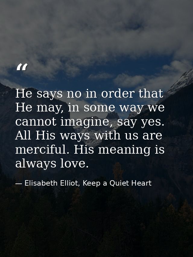 He says no in order that He may, in some way we cannot imagine, say yes. All His ways with us are merciful. His meaning  — Elisabeth Elliot, Keep a Quiet Heart