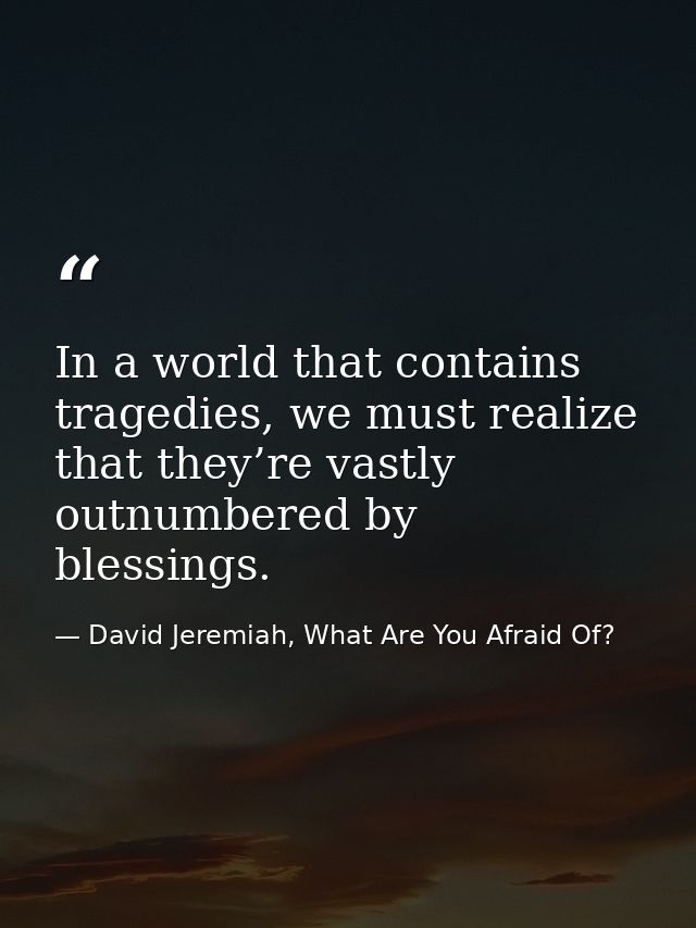 In a world that contains tragedies, we must realize that they’re vastly outnumbered by blessings. — David Jeremiah, What Are You Afraid Of?