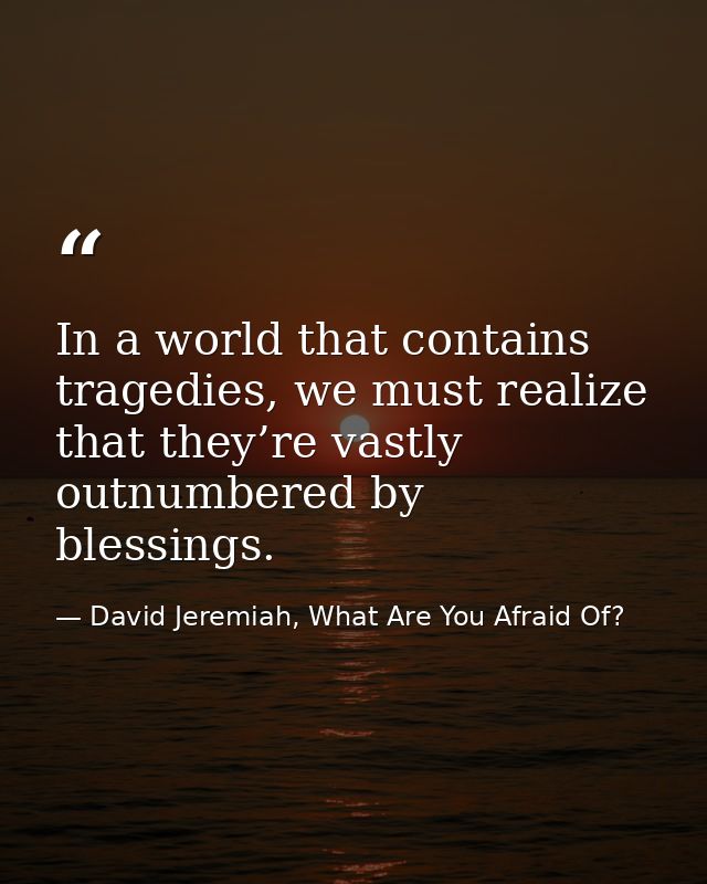 In a world that contains tragedies, we must realize that they’re vastly outnumbered by blessings. — David Jeremiah, What Are You Afraid Of?