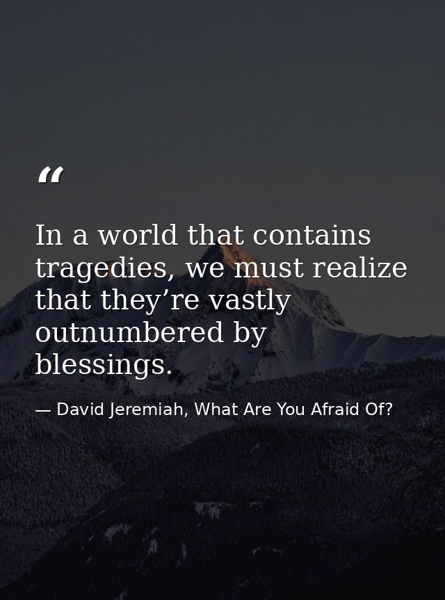 In a world that contains tragedies, we must realize that they’re vastly outnumbered by blessings. — David Jeremiah, What Are You Afraid Of?