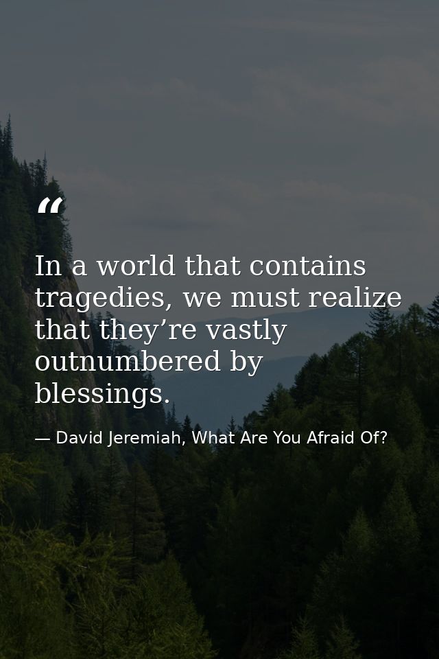 In a world that contains tragedies, we must realize that they’re vastly outnumbered by blessings. — David Jeremiah, What Are You Afraid Of?