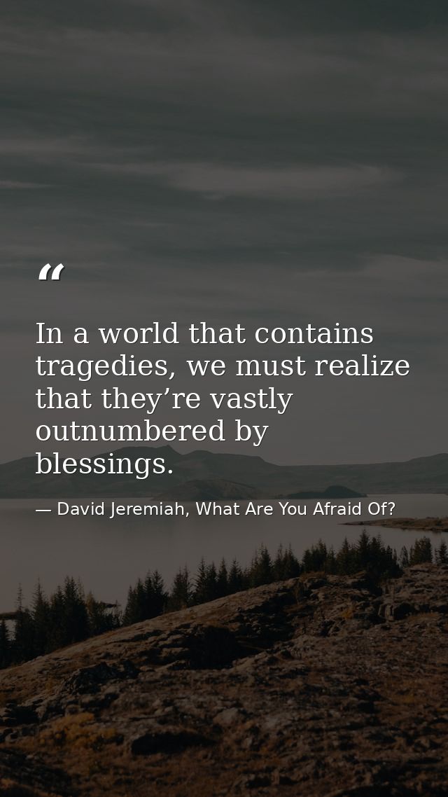 In a world that contains tragedies, we must realize that they’re vastly outnumbered by blessings. — David Jeremiah, What Are You Afraid Of?