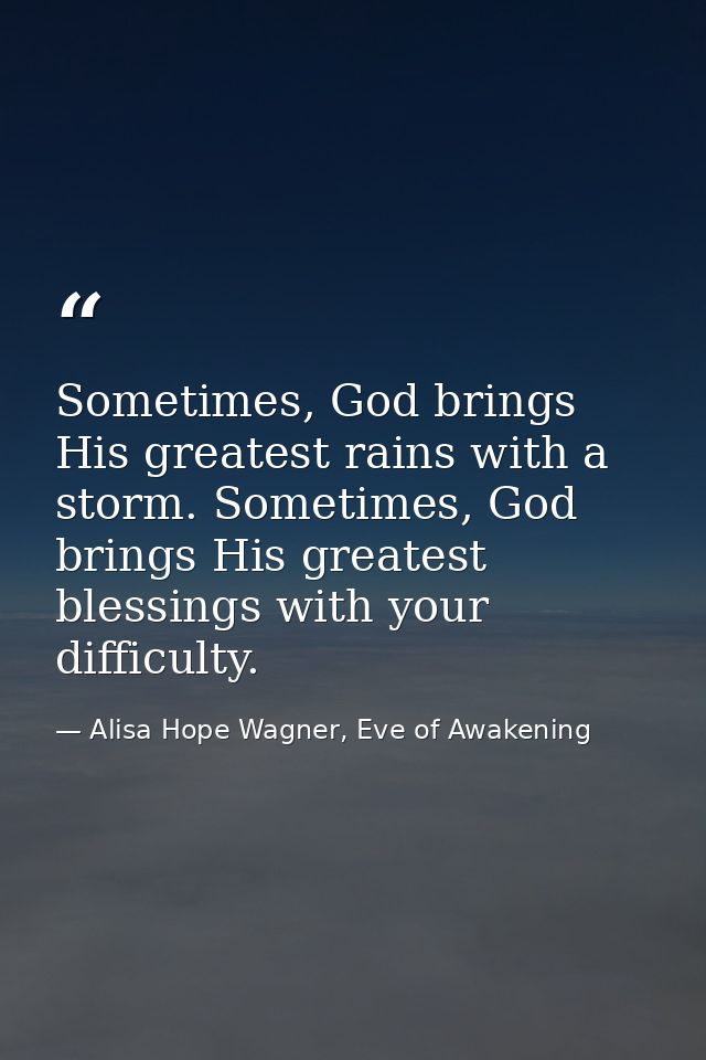 Sometimes, God brings His greatest rains with a storm. Sometimes, God brings His greatest blessings with your difficulty — Alisa Hope Wagner, Eve of Awakening