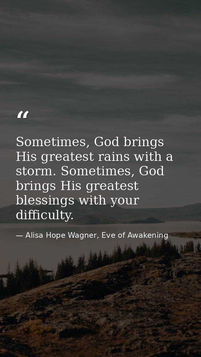 Sometimes, God brings His greatest rains with a storm. Sometimes, God brings His greatest blessings with your difficulty — Alisa Hope Wagner, Eve of Awakening