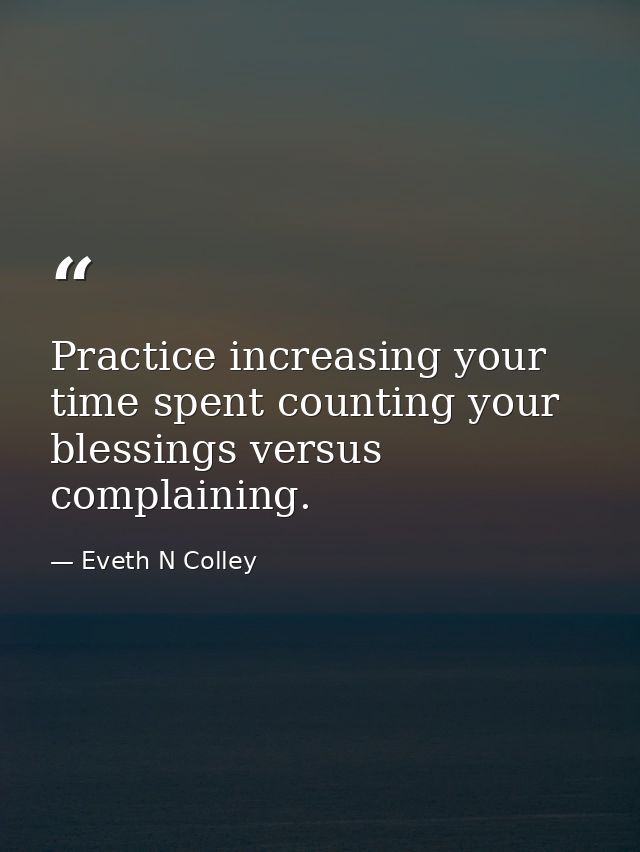 Practice increasing your time spent counting your blessings versus complaining. — Eveth N Colley