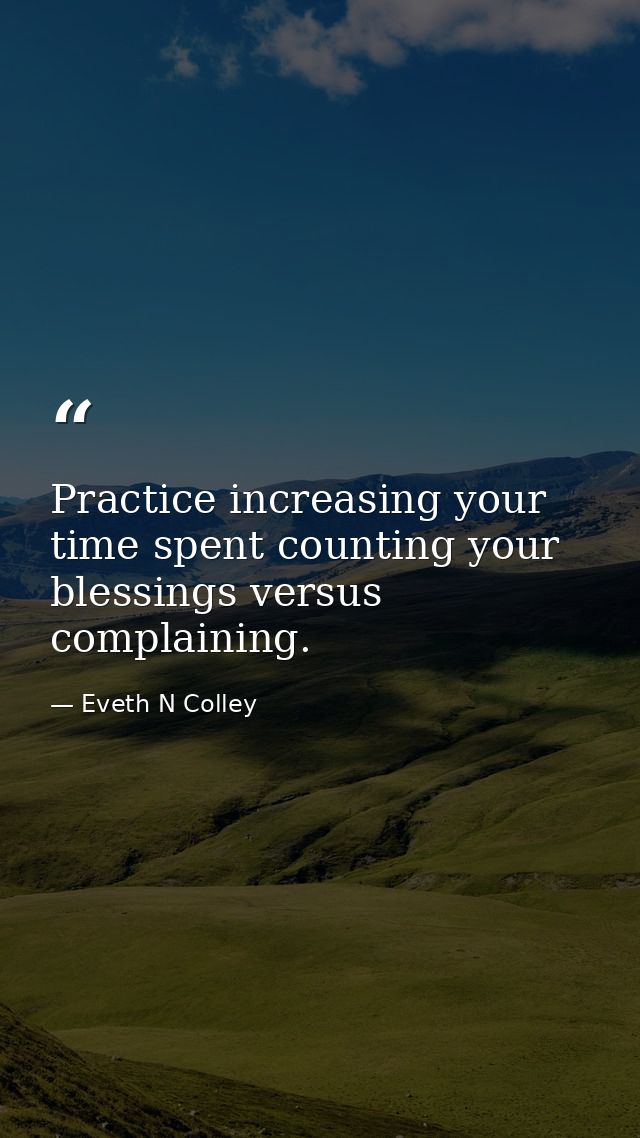 Practice increasing your time spent counting your blessings versus complaining. — Eveth N Colley
