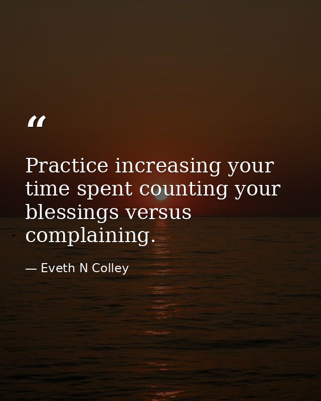 Practice increasing your time spent counting your blessings versus complaining. — Eveth N Colley
