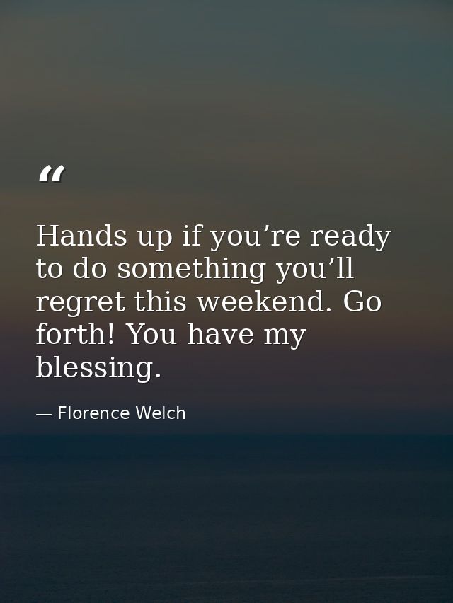Hands up if you’re ready to do something you’ll regret this weekend. Go forth! You have my blessing. — Florence Welch