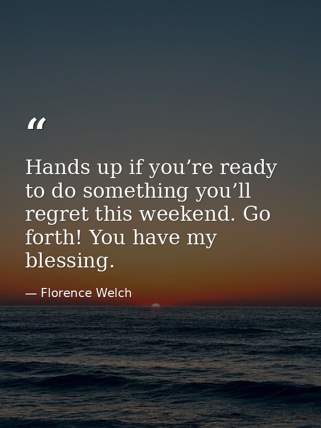 Hands up if you’re ready to do something you’ll regret this weekend. Go forth! You have my blessing. — Florence Welch