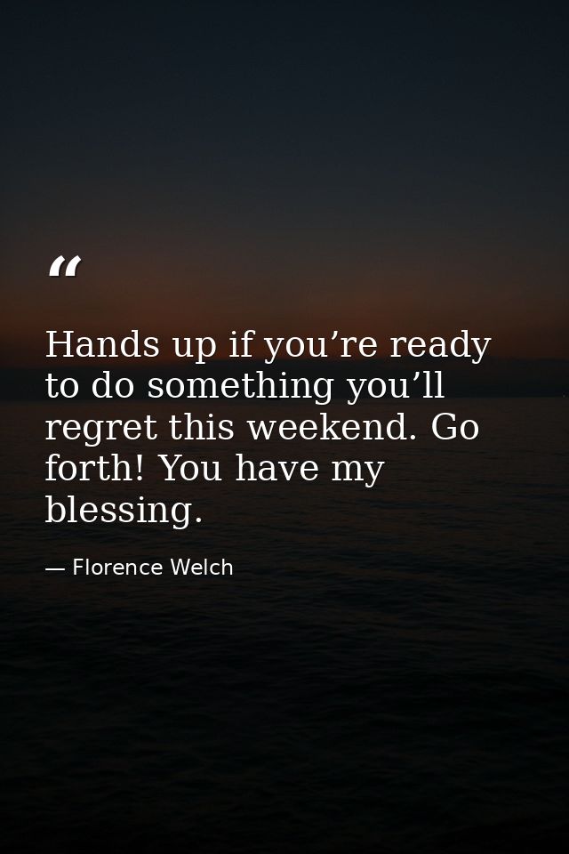 Hands up if you’re ready to do something you’ll regret this weekend. Go forth! You have my blessing. — Florence Welch