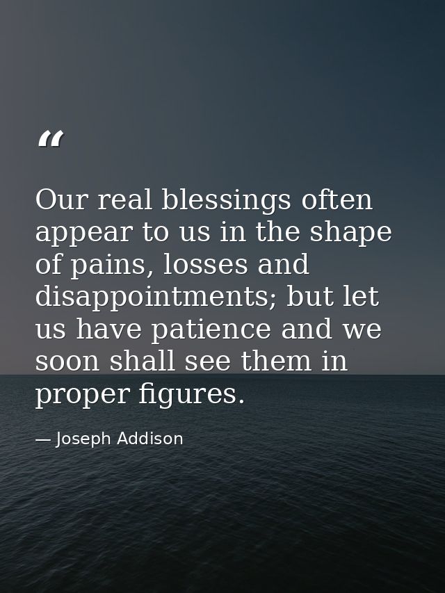 Our real blessings often appear to us in the shape of pains, losses and disappointments; but let us have patience and we — Joseph Addison