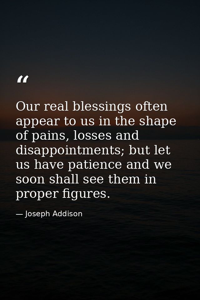 Our real blessings often appear to us in the shape of pains, losses and disappointments; but let us have patience and we — Joseph Addison