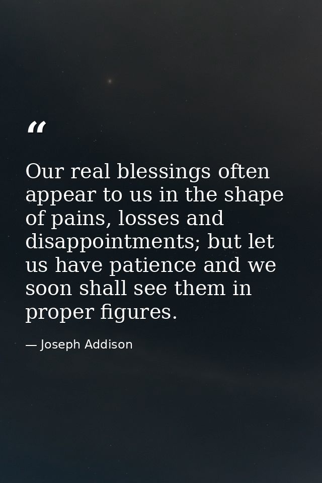 Our real blessings often appear to us in the shape of pains, losses and disappointments; but let us have patience and we — Joseph Addison