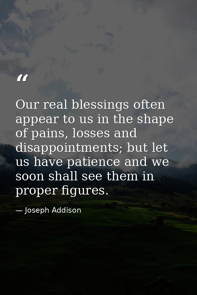Our real blessings often appear to us in the shape of pains, losses and disappointments; but let us have patience and we — Joseph Addison