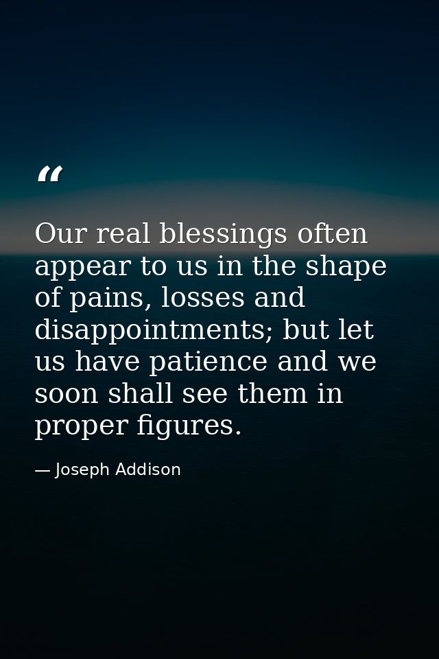 Our real blessings often appear to us in the shape of pains, losses and disappointments; but let us have patience and we — Joseph Addison