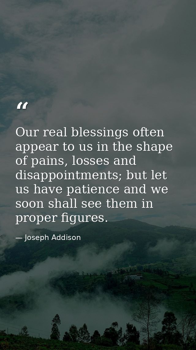 Our real blessings often appear to us in the shape of pains, losses and disappointments; but let us have patience and we — Joseph Addison