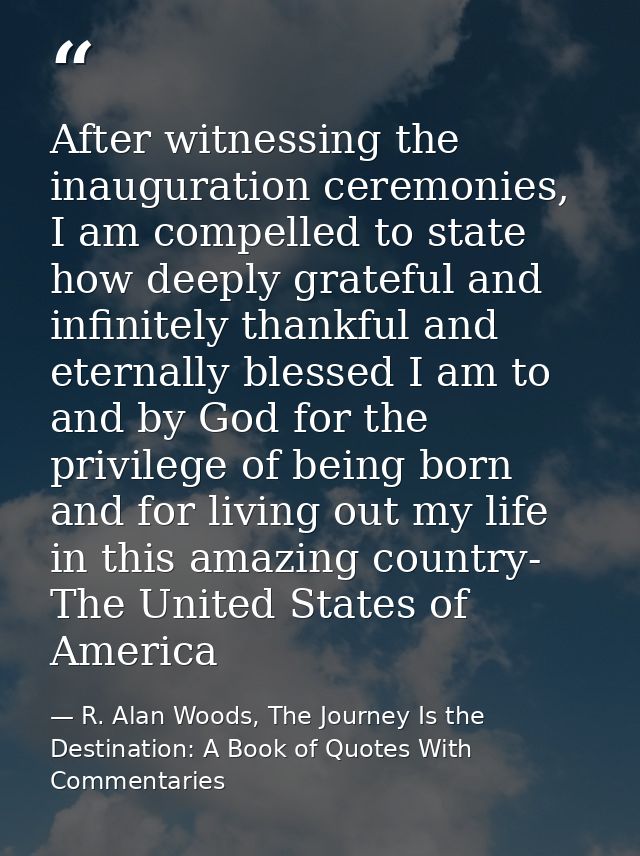 After witnessing the inauguration ceremonies, I am compelled to state how deeply grateful and infinitely thankful and et — R. Alan Woods, The Journey Is the Destination: A Book of Quotes With Commentaries