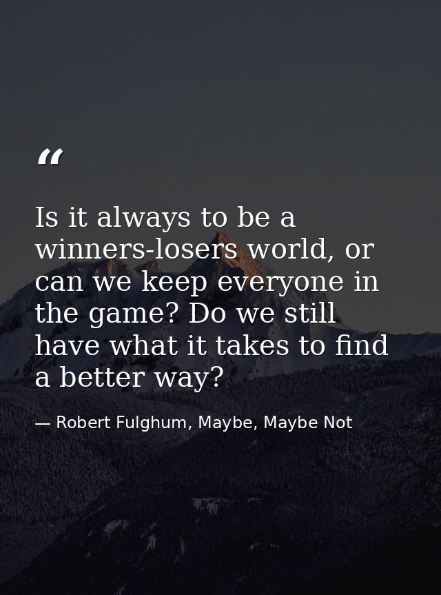 Is it always to be a winners-losers world, or can we keep everyone in the game? Do we still have what it takes to find a — Robert Fulghum, Maybe, Maybe Not