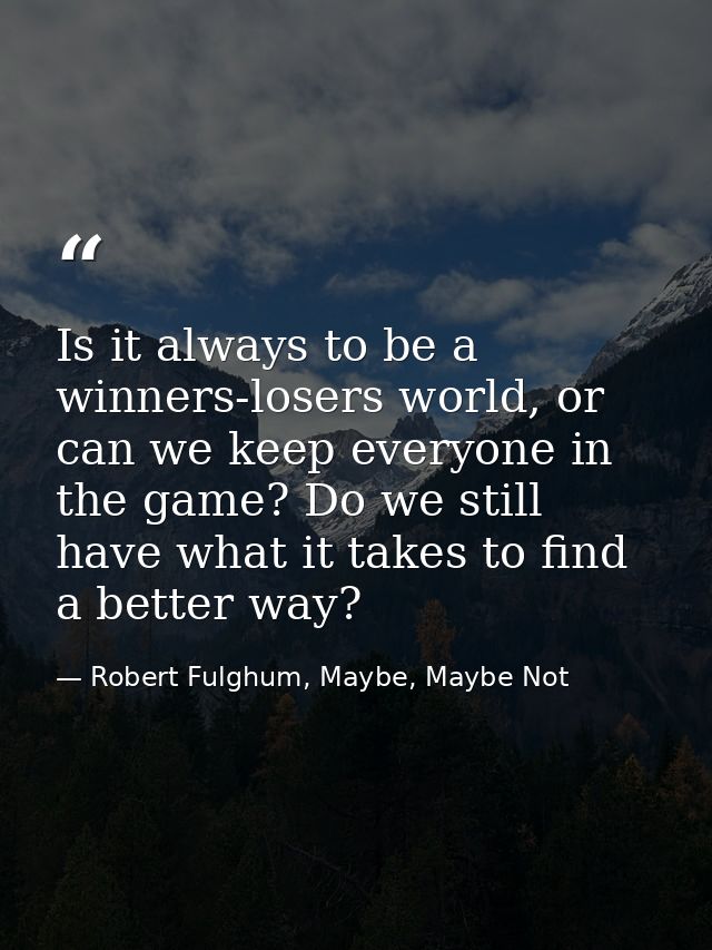 Is it always to be a winners-losers world, or can we keep everyone in the game? Do we still have what it takes to find a — Robert Fulghum, Maybe, Maybe Not