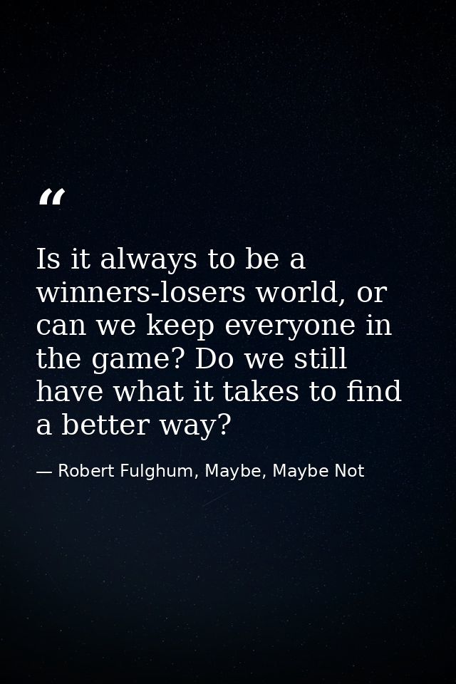Is it always to be a winners-losers world, or can we keep everyone in the game? Do we still have what it takes to find a — Robert Fulghum, Maybe, Maybe Not