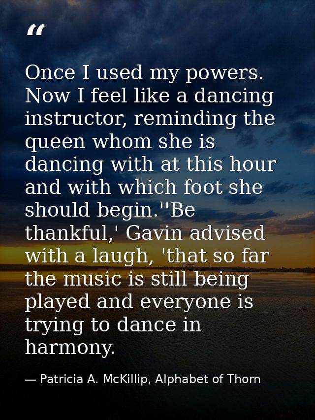 Once I used my powers. Now I feel like a dancing instructor, reminding the queen whom she is dancing with at this hour a — Patricia A. McKillip, Alphabet of Thorn