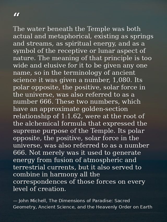 The water beneath the Temple was both actual and metaphorical, existing as springs and streams, as spiritual energy, and — John Michell, The Dimensions of Paradise: Sacred Geometry, Ancient Science, and the Heavenly Order on Earth