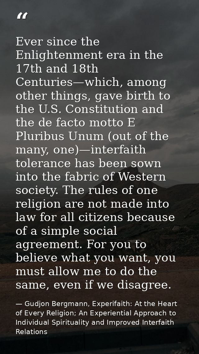 Ever since the Enlightenment era in the 17th and 18th Centuries—which, among other things, gave birth to the U.S. Consti — Gudjon Bergmann, Experifaith: At the Heart of Every Religion; An Experiential Approach to Individual Spirituality and Improved Interfaith Relations