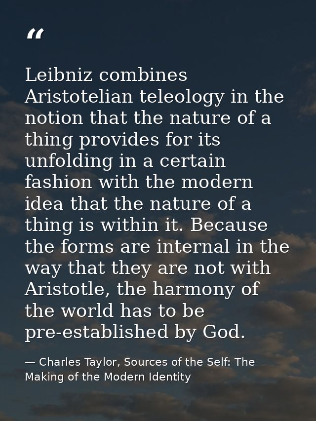 Leibniz combines Aristotelian teleology in the notion that the nature of a thing provides for its unfolding in a certain — Charles Taylor, Sources of the Self: The Making of the Modern Identity