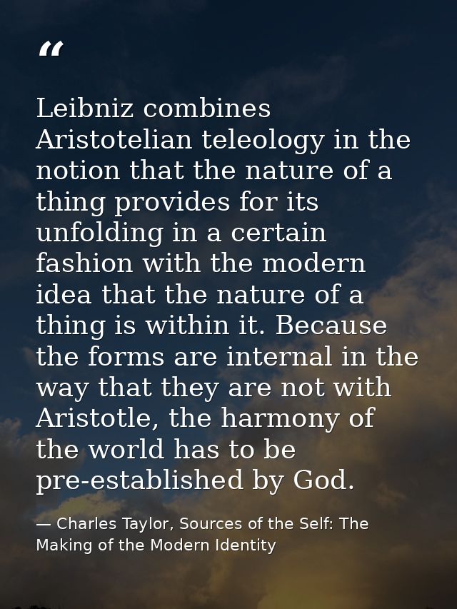 Leibniz combines Aristotelian teleology in the notion that the nature of a thing provides for its unfolding in a certain — Charles Taylor, Sources of the Self: The Making of the Modern Identity
