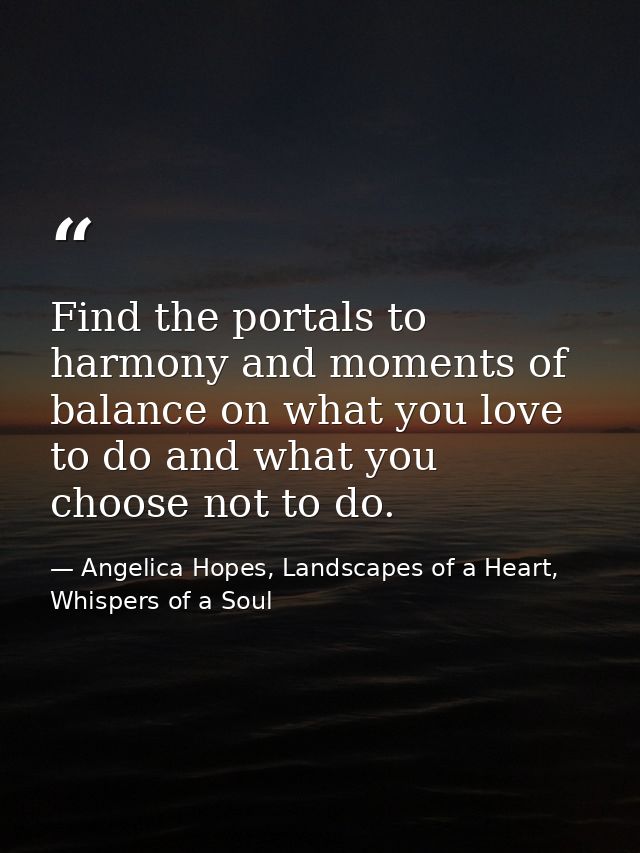 Find the portals to harmony and moments of balance on what you love to do and what you choose not to do. — Angelica Hopes, Landscapes of a Heart, Whispers of a Soul