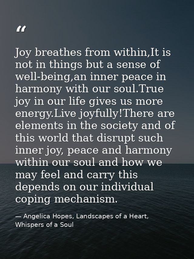 Joy breathes from within,It is not in things but a sense of well-being,an inner peace in harmony with our soul.True joy  — Angelica Hopes, Landscapes of a Heart, Whispers of a Soul