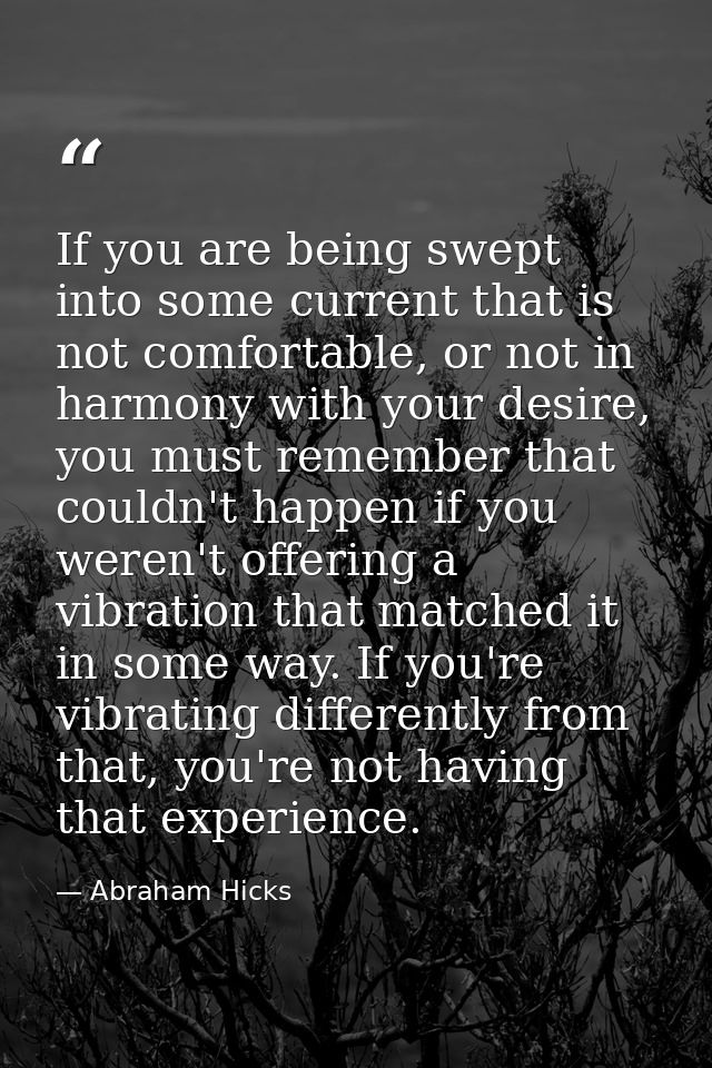 If you are being swept into some current that is not comfortable, or not in harmony with your desire, you must remember  — Abraham Hicks