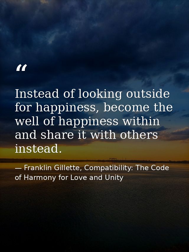 Instead of looking outside for happiness, become the well of happiness within and share it with others instead. — Franklin Gillette, Compatibility: The Code of Harmony for Love and Unity