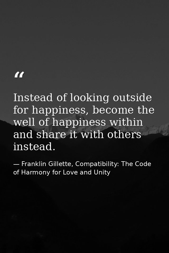 Instead of looking outside for happiness, become the well of happiness within and share it with others instead. — Franklin Gillette, Compatibility: The Code of Harmony for Love and Unity