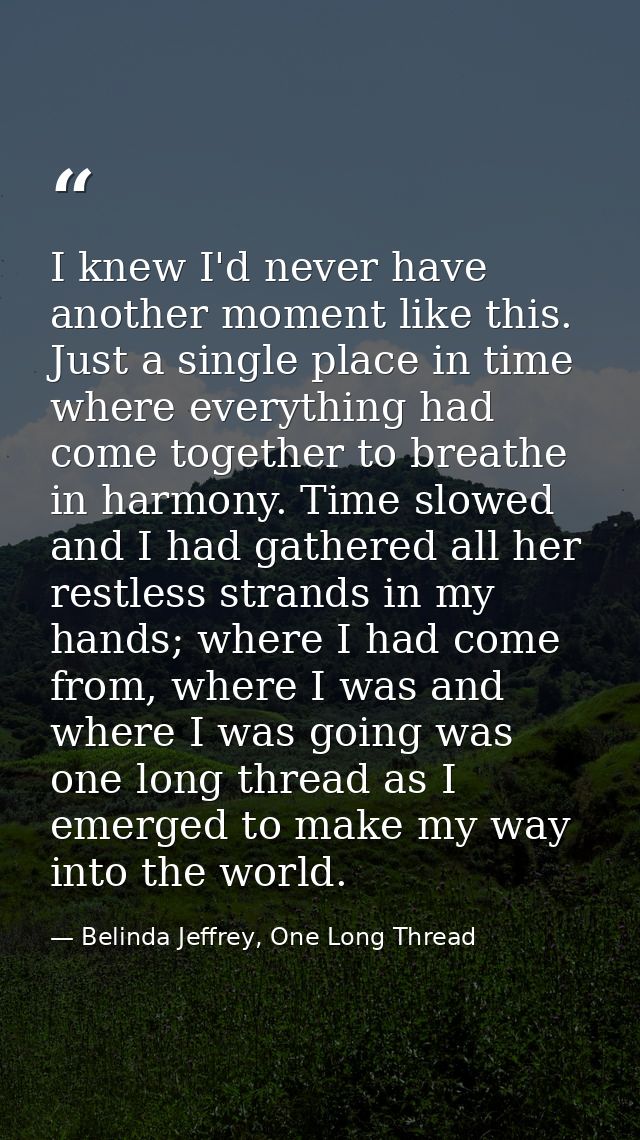 I knew I'd never have another moment like this. Just a single place in time where everything had come together to breath — Belinda Jeffrey, One Long Thread
