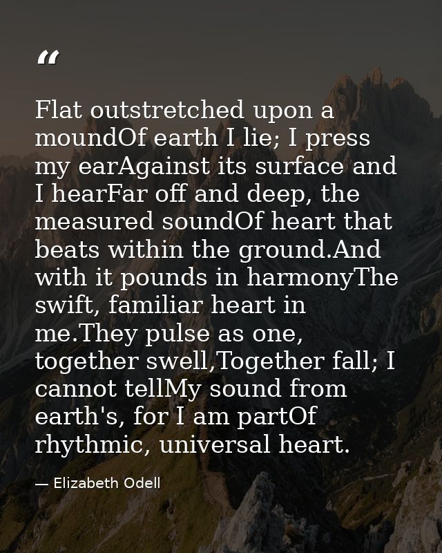 Flat outstretched upon a moundOf earth I lie; I press my earAgainst its surface and I hearFar off and deep, the measured — Elizabeth Odell