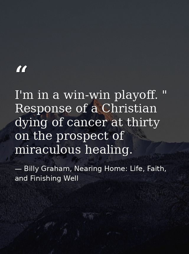 ‎I'm in a win-win playoff. " Response of a Christian dying of cancer at thirty on the prospect of miraculous healing. — Billy Graham, Nearing Home: Life, Faith, and Finishing Well
