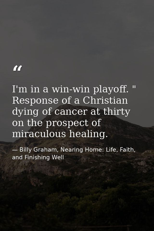 ‎I'm in a win-win playoff. " Response of a Christian dying of cancer at thirty on the prospect of miraculous healing. — Billy Graham, Nearing Home: Life, Faith, and Finishing Well