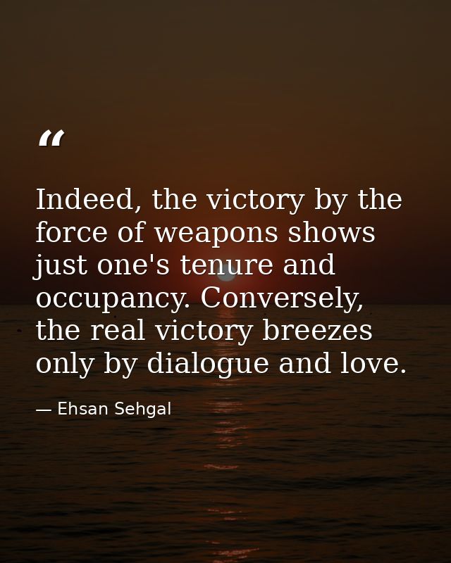 Indeed, the victory by the force of weapons shows just one's tenure and occupancy. Conversely, the real victory breezes  — Ehsan Sehgal