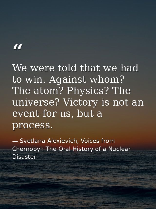 We were told that we had to win. Against whom? The atom? Physics? The universe? Victory is not an event for us, but a pr — Svetlana Alexievich, Voices from Chernobyl: The Oral History of a Nuclear Disaster
