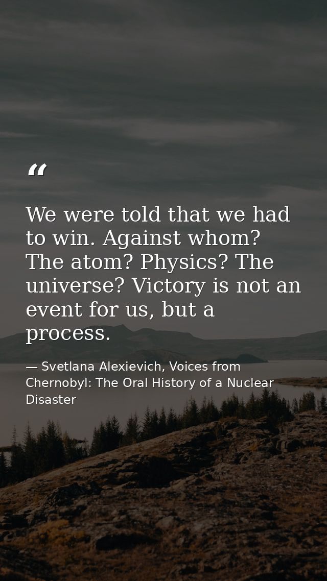 We were told that we had to win. Against whom? The atom? Physics? The universe? Victory is not an event for us, but a pr — Svetlana Alexievich, Voices from Chernobyl: The Oral History of a Nuclear Disaster