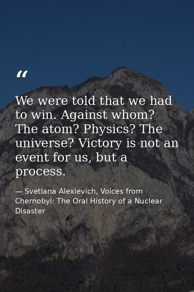 We were told that we had to win. Against whom? The atom? Physics? The universe? Victory is not an event for us, but a pr — Svetlana Alexievich, Voices from Chernobyl: The Oral History of a Nuclear Disaster