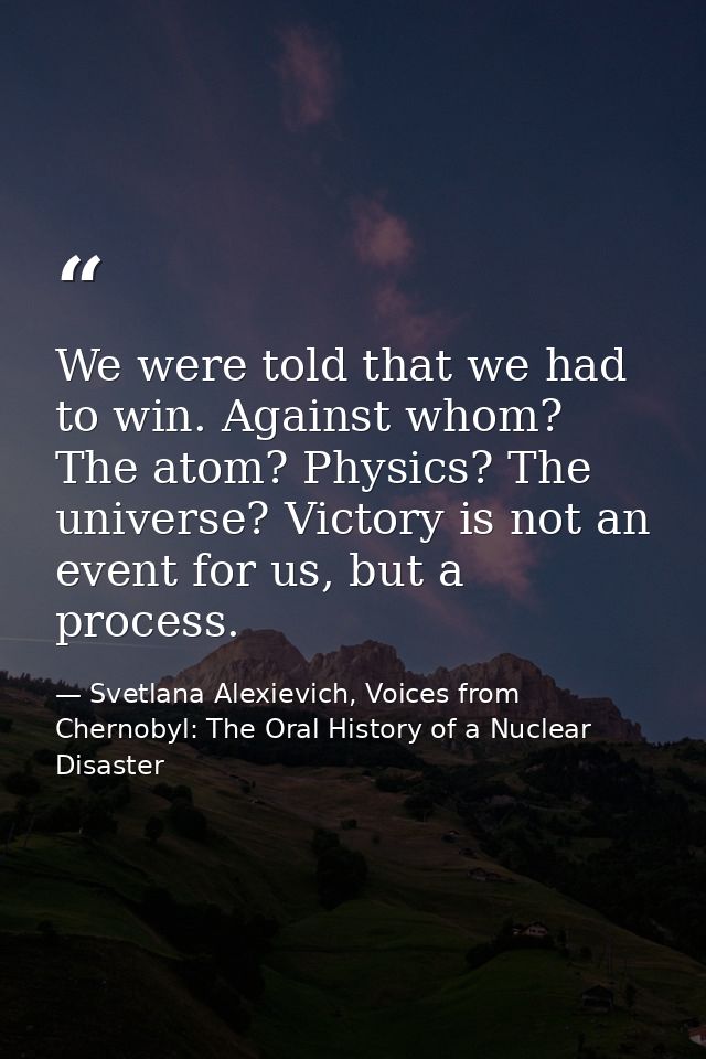 We were told that we had to win. Against whom? The atom? Physics? The universe? Victory is not an event for us, but a pr — Svetlana Alexievich, Voices from Chernobyl: The Oral History of a Nuclear Disaster
