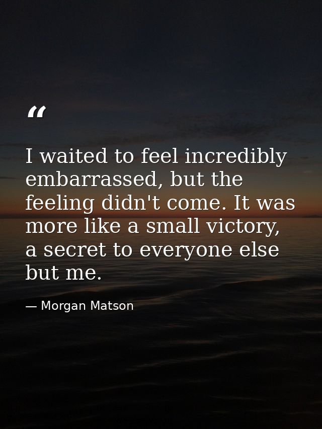 I waited to feel incredibly embarrassed, but the feeling didn't come. It was more like a small victory, a secret to ever — Morgan Matson