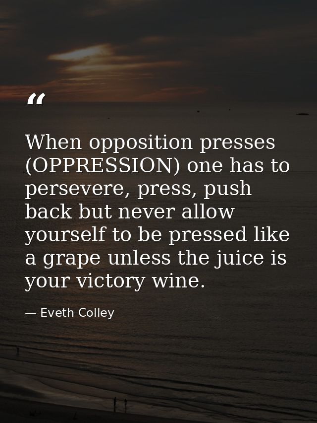 When opposition presses (OPPRESSION) one has to persevere, press, push back but never allow yourself to be pressed like  — Eveth Colley