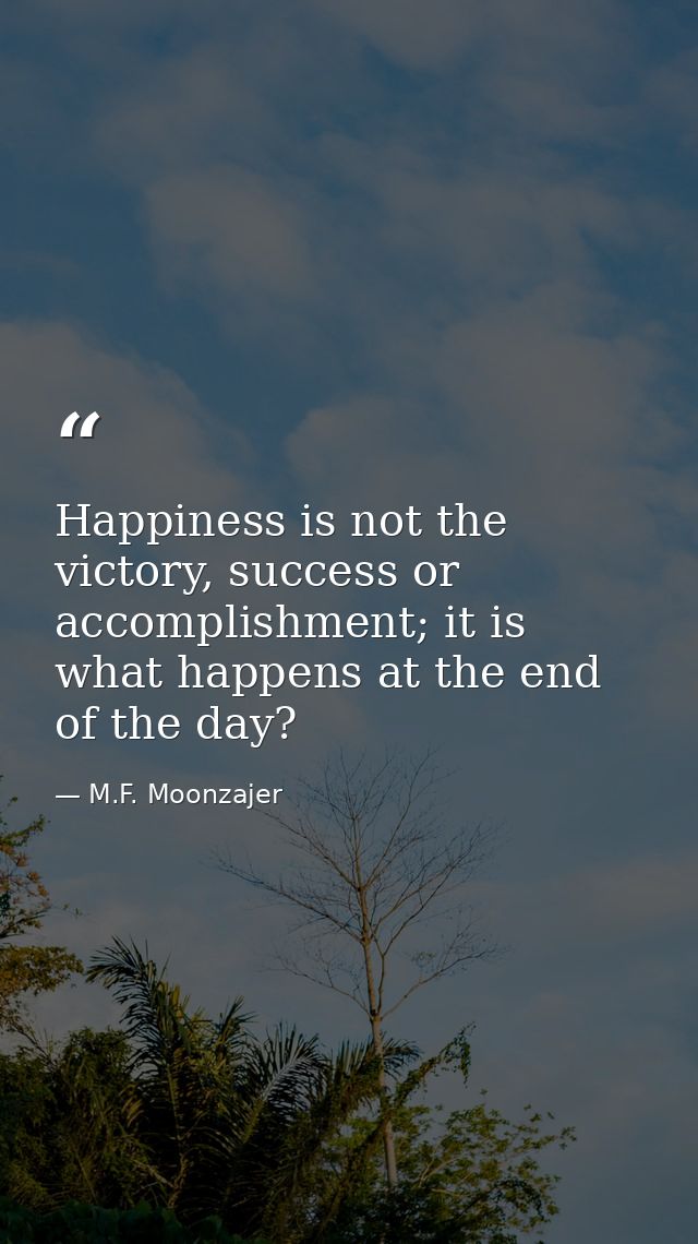 Happiness is not the victory, success or accomplishment; it is what happens at the end of the day? — M.F. Moonzajer