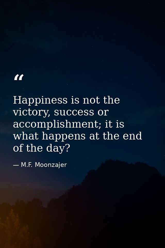 Happiness is not the victory, success or accomplishment; it is what happens at the end of the day? — M.F. Moonzajer